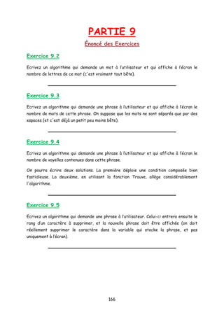 PARTIE 9
Énoncé des Exercices
Exercice 9.2
Ecrivez un algorithme qui demande un mot à l’utilisateur et qui affiche à l’écran le
nombre de lettres de ce mot (c'est vraiment tout bête).
Exercice 9.3
Ecrivez un algorithme qui demande une phrase à l’utilisateur et qui affiche à l’écran le
nombre de mots de cette phrase. On suppose que les mots ne sont séparés que par des
espaces (et c'est déjà un petit peu moins bête).
Exercice 9.4
Ecrivez un algorithme qui demande une phrase à l’utilisateur et qui affiche à l’écran le
nombre de voyelles contenues dans cette phrase.
On pourra écrire deux solutions. La première déploie une condition composée bien
fastidieuse. La deuxième, en utilisant la fonction Trouve, allège considérablement
l'algorithme.
Exercice 9.5
Ecrivez un algorithme qui demande une phrase à l’utilisateur. Celui-ci entrera ensuite le
rang d’un caractère à supprimer, et la nouvelle phrase doit être affichée (on doit
réellement supprimer le caractère dans la variable qui stocke la phrase, et pas
uniquement à l’écran).
166
 