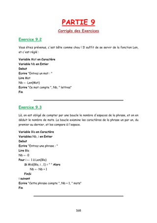 PARTIE 9
Corrigés des Exercices
Exercice 9.2
Vous étiez prévenus, c'est bête comme chou ! Il suffit de se servir de la fonction Len,
et c'est réglé :
Variable Mot en Caractère
Variable Nb en Entier
Debut
Ecrire "Entrez un mot : "
Lire Mot
Nb ← Len(Mot)
Ecrire "Ce mot compte ", Nb, " lettres"
Fin
Exercice 9.3
Là, on est obligé de compter par une boucle le nombre d'espaces de la phrase, et on en
déduit le nombre de mots. La boucle examine les caractères de la phrase un par un, du
premier au dernier, et les compare à l'espace.
Variable Bla en Caractère
Variables Nb, i en Entier
Debut
Ecrire "Entrez une phrase : "
Lire Bla
Nb ← 0
Pour i ← 1 à Len(Bla)
Si Mid(Bla, i , 1) = " " Alors
Nb ← Nb + 1
FinSi
i suivant
Ecrire "Cette phrase compte ", Nb + 1, " mots"
Fin
168
 