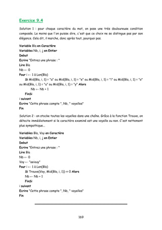 Exercice 9.4
Solution 1 : pour chaque caractère du mot, on pose une très douloureuse condition
composée. Le moins que l'on puisse dire, c'est que ce choix ne se distingue pas par son
élégance. Cela dit, il marche, donc après tout, pourquoi pas.
Variable Bla en Caractère
Variables Nb, i, j en Entier
Debut
Ecrire "Entrez une phrase : "
Lire Bla
Nb ← 0
Pour i ← 1 à Len(Bla)
Si Mid(Bla, i, 1) = "a" ou Mid(Bla, i, 1) = "e" ou Mid(Bla, i, 1) = "i" ou Mid(Bla, i, 1) = "o"
ou Mid(Bla, i, 1) = "u" ou Mid(Bla, i, 1) = "y" Alors
Nb ← Nb + 1
FinSi
i suivant
Ecrire "Cette phrase compte ", Nb, " voyelles"
Fin
Solution 2 : on stocke toutes les voyelles dans une chaîne. Grâce à la fonction Trouve, on
détecte immédiatement si le caractère examiné est une voyelle ou non. C'est nettement
plus sympathique...
Variables Bla, Voy en Caractère
Variables Nb, i, j en Entier
Debut
Ecrire "Entrez une phrase : "
Lire Bla
Nb ← 0
Voy ← "aeiouy"
Pour i ← 1 à Len(Bla)
Si Trouve(Voy, Mid(Bla, i, 1)) <> 0 Alors
Nb ← Nb + 1
FinSi
i suivant
Ecrire "Cette phrase compte ", Nb, " voyelles"
Fin
169
 