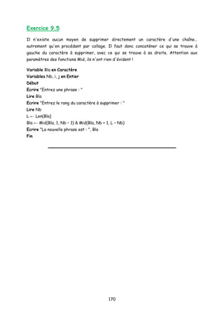 Exercice 9.5
Il n'existe aucun moyen de supprimer directement un caractère d'une chaîne…
autrement qu'en procédant par collage. Il faut donc concaténer ce qui se trouve à
gauche du caractère à supprimer, avec ce qui se trouve à sa droite. Attention aux
paramètres des fonctions Mid, ils n'ont rien d'évident !
Variable Bla en Caractère
Variables Nb, i, j en Entier
Début
Ecrire "Entrez une phrase : "
Lire Bla
Ecrire "Entrez le rang du caractère à supprimer : "
Lire Nb
L ← Len(Bla)
Bla ← Mid(Bla, 1, Nb – 1) & Mid(Bla, Nb + 1, L – Nb)
Ecrire "La nouvelle phrase est : ", Bla
Fin
170
 
