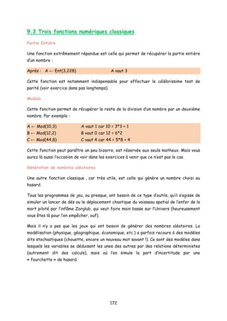 9.3 Trois fonctions numériques classiques
Partie Entière
Une fonction extrêmement répandue est celle qui permet de récupérer la partie entière
d’un nombre :
Après : A ← Ent(3,228) A vaut 3
Cette fonction est notamment indispensable pour effectuer le célébrissime test de
parité (voir exercice dans pas longtemps).
Modulo
Cette fonction permet de récupérer le reste de la division d’un nombre par un deuxième
nombre. Par exemple :
A ← Mod(10,3) A vaut 1 car 10 = 3*3 + 1
B ← Mod(12,2) B vaut 0 car 12 = 6*2
C ← Mod(44,8) C vaut 4 car 44 = 5*8 + 4
Cette fonction peut paraître un peu bizarre, est réservée aux seuls matheux. Mais vous
aurez là aussi l’occasion de voir dans les exercices à venir que ce n’est pas le cas.
Génération de nombres aléatoires
Une autre fonction classique , car très utile, est celle qui génère un nombre choisi au
hasard.
Tous les programmes de jeu, ou presque, ont besoin de ce type d’outils, qu’il s’agisse de
simuler un lancer de dés ou le déplacement chaotique du vaisseau spatial de l’enfer de la
mort piloté par l’infâme Zorglub, qui veut faire main basse sur l’Univers (heureusement
vous êtes là pour l’en empêcher, ouf).
Mais il n’y a pas que les jeux qui ont besoin de générer des nombres aléatoires. La
modélisation (physique, géographique, économique, etc.) a parfois recours à des modèles
dits stochastiques (chouette, encore un nouveau mot savant !). Ce sont des modèles dans
lesquels les variables se déduisent les unes des autres par des relations déterministes
(autrement dit des calculs), mais où l’on simule la part d’incertitude par une
« fourchette » de hasard.
172
 