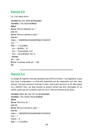 Exercice 9.8
Là, c'est assez direct.
Variable Bla, Cod, Alpha en Caractère
Variables i, Pos, Décal en Entier
Début
Ecrire "Entrez l’alphabet clé : "
Lire Clé
Ecrire "Entrez la phrase à coder : "
Lire Bla
Alpha ← "ABCDEFGHIJKLMNOPQRSTUVWXYZ"
Cod ← ""
Pour i ← 1 à Len(Bla)
Let ← Mid(Bla, i, 1)
Pos ← Trouve(Alpha, Let)
Cod ← Cod & Mid(Clé, Pos, 1)
i Suivant
Bla ← Cod
Ecrire "La phrase codée est : ", Bla
Fin
Exercice 9.9
Le codage de Vigenère n’est pas seulement plus difficile à briser; il est également un peu
plus raide à programmer. La difficulté essentielle est de comprendre qu’il faut deux
boucles: l’une pour parcourir la phrase à coder, l’autre pour parcourir la clé. Mais quand
on y réfléchit bien, ces deux boucles ne doivent surtout pas être imbriquées. Et en
réalité, quelle que soit la manière dont on l'écrit, elle n’en forment qu’une seule.
Variables Alpha, Bla, Cod, Clé, Let en Caractère
Variables i, Pos, PosClé, Décal en Entier
Début
Ecrire "Entrez la clé : "
Lire Clé
Ecrire "Entrez la phrase à coder : "
Lire Bla
Alpha ← "ABCDEFGHIJKLMNOPQRSTUVWXYZ"
Cod ← ""
PosClé ← 0
Pour i ← 1 à Len(Bla)
178
 
