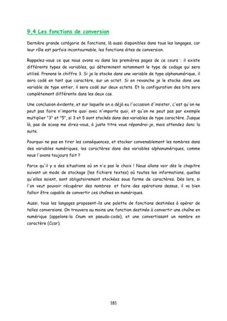 9.4 Les fonctions de conversion
Dernière grande catégorie de fonctions, là aussi disponibles dans tous les langages, car
leur rôle est parfois incontournable, les fonctions dites de conversion.
Rappelez-vous ce que nous avons vu dans les premières pages de ce cours : il existe
différents types de variables, qui déterminent notamment le type de codage qui sera
utilisé. Prenons le chiffre 3. Si je le stocke dans une variable de type alphanumérique, il
sera codé en tant que caractère, sur un octet. Si en revanche je le stocke dans une
variable de type entier, il sera codé sur deux octets. Et la configuration des bits sera
complètement différente dans les deux cas.
Une conclusion évidente, et sur laquelle on a déjà eu l'occasion d'insister, c'est qu'on ne
peut pas faire n'importe quoi avec n'importe quoi, et qu'on ne peut pas par exemple
multiplier "3" et "5", si 3 et 5 sont stockés dans des variables de type caractère. Jusque
là, pas de scoop me direz-vous, à juste titre vous répondrai-je, mais attendez donc la
suite.
Pourquoi ne pas en tirer les conséquences, et stocker convenablement les nombres dans
des variables numériques, les caractères dans des variables alphanumériques, comme
nous l'avons toujours fait ?
Parce qu'il y a des situations où on n'a pas le choix ! Nous allons voir dès le chapitre
suivant un mode de stockage (les fichiers textes) où toutes les informations, quelles
qu'elles soient, sont obligatoirement stockées sous forme de caractères. Dès lors, si
l'on veut pouvoir récupérer des nombres et faire des opérations dessus, il va bien
falloir être capable de convertir ces chaînes en numériques.
Aussi, tous les langages proposent-ils une palette de fonctions destinées à opérer de
telles conversions. On trouvera au moins une fonction destinée à convertir une chaîne en
numérique (appelons-la Cnum en pseudo-code), et une convertissant un nombre en
caractère (Ccar).
181
 