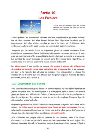 Partie 10
Les Fichiers
« On ne peut pas davantage créer des fichiers
numériques non copiables que créer de l’eau non
humide » - Bruce Schneier
Jusqu’à présent, les informations utilisées dans nos programmes ne pouvaient provenir
que de deux sources : soit elles étaient inclues dans l’algorithme lui-même, par le
programmeur, soit elles étaient entrées en cours de route par l’utilisateur. Mais
évidemment, cela ne suffit pas à combler les besoins réels des informaticiens.
Imaginons que l’on veuille écrire un programme gérant un carnet d’adresses. D’une
exécution du programme à l’autre, l’utilisateur doit pouvoir retrouver son carnet à jour,
avec les modifications qu’il y a apportées la dernière fois qu’il a exécuté le programme.
Les données du carnet d’adresse ne peuvent donc être inclues dans l’algorithme, et
encore moins être entrées au clavier à chaque nouvelle exécution !
Les fichiers sont là pour combler ce manque. Ils servent à stocker des informations
de manière permanente, entre deux exécutions d’un programme. Car si les variables,
qui sont je le rappelle des adresses de mémoire vive, disparaissent à chaque fin
d’exécution, les fichiers, eux sont stockés sur des périphériques à mémoire de masse
(disquette, disque dur, CD Rom…).
10.1 Organisation des fichiers
Vous connaissez tous le coup des papous : « chez les papous, il y a les papous papas et les
papous pas papas. Chez les papous papas, il y a les papous papas à poux et les papous
papas pas à poux, etc. » Eh bien les fichiers, c'est un peu pareil : il y a des catégories, et
dans les catégories, des sortes, et dans les sortes des espèces. Essayons donc de
débroussailler un peu tout cela...
Un premier grand critère, qui différencie les deux grandes catégories de fichiers, est le
suivant : le fichier est-il ou non organisé sous forme de lignes successives ? Si oui,
cela signifie vraisemblablement que ce fichier contient le même genre d'information à
chaque ligne. Ces lignes sont alors appelées des enregistrements.
Afin d'illuminer ces propos obscurs, prenons le cas classique, celui d'un carnet
d'adresses. Le fichier est destiné à mémoriser les coordonnées (ce sont toujours les
plus mal chaussées, bien sûr) d'un certain nombre de personnes. Pour chacune, il faudra
182
 