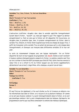 Allons plus loin :
Variables Truc, Nom, Prénom, Tel, Mail en Caractères
Début
Ouvrir "Exemple.txt" sur 4 en Lecture
LireFichier 4, Truc
Nom ← Mid(Truc, 1, 20)
Prénom ← Mid(Truc, 21, 15)
Tel ← Mid(Truc, 36, 10)
Mail ← Mid(Truc, 46, 20)
L’instruction LireFichier récupère donc dans la variable spécifiée l’enregistrement
suivant dans le fichier... "suivant", oui, mais par rapport à quoi ? Par rapport au dernier
enregistrement lu. C’est en cela que le fichier est dit séquentiel. En l’occurrence, on
récupère donc la première ligne, donc, le premier enregistrement du fichier, dans la
variable Truc. Ensuite, le fichier étant organisé sous forme de champs de largeur fixe, il
suffit de tronçonner cette variable Truc en autant de morceaux qu’il y a de champs dans
l’enregistrement, et d’envoyer ces tronçons dans différentes variables. Et le tour est
joué.
La suite du raisonnement s’impose avec une logique impitoyable : lire un fichier
séquentiel de bout en bout suppose de programmer une boucle. Comme on sait rarement
à l’avance combien d’enregistrements comporte le fichier, la combine consiste neuf fois
sur dix à utiliser la fonction EOF (acronyme pour End Of File). Cette fonction renvoie la
valeur Vrai si on a atteint la fin du fichier (auquel cas une lecture supplémentaire
déclencherait une erreur). L’algorithme, ultra classique, en pareil cas est donc :
Variable Truc en Caractère
Ouvrir "Exemple.txt" sur 5 en Lecture
Début
Tantque Non EOF(5)
LireFichier 5, Truc
…
FinTantQue
Fermer 5
Fin
Et neuf fois sur dix également, si l’on veut stocker au fur et à mesure en mémoire vive
les informations lues dans le fichier, on a recours à un ou plusieurs tableaux. Et comme
on ne sait pas d’avance combien il y aurait d’enregistrements dans le fichier, on ne sait
pas davantage combien il doit y avoir d’emplacements dans les tableaux. Qu’importe, les
programmeurs avertis que vous êtes connaissent la combine des tableaux dynamiques.
188
 