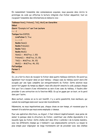 En rassemblant l’ensemble des connaissances acquises, nous pouvons donc écrire le
prototype du code qui effectue la lecture intégrale d’un fichier séquentiel, tout en
recopiant l’ensemble des informations en mémoire vive :
Tableaux Nom(), Prénom(), Tel(), Mail() en Caractère
Début
Ouvrir "Exemple.txt" sur 5 en Lecture
i ← -1
Tantque Non EOF(5)
LireFichier 5, Truc
i ← i + 1
Redim Nom(i)
Redim Prénom(i)
Redim Tel(i)
Redim Mail(i)
Nom(i) ← Mid(Truc, 1, 20)
Prénom(i) ← Mid(Truc, 21, 15)
Tel(i) ← Mid(Truc, 36, 10)
Mail(i) ← Mid(Truc, 46, 20)
FinTantQue
Fermer 5
Fin
Ici, on a fait le choix de recopier le fichier dans quatre tableaux distincts. On aurait pu
également tout recopier dans un seul tableau : chaque case du tableau aurait alors été
occupée par une ligne complète (un enregistrement) du fichier. Cette solution nous
aurait fait gagner du temps au départ, mais elle alourdit ensuite le code, puisque chaque
fois que l'on a besoin d'une information au sein d'une case du tableau, il faudra aller
procéder à une extraction via la fonction MID. Ce qu'on gagne par un bout, on le perd
donc par l'autre.
Mais surtout, comme on va le voir bientôt, il y a autre possibilité, bien meilleure, qui
cumule les avantages sans avoir aucun des inconvénients.
Néanmoins, ne nous impatientons pas, chaque chose en son temps, et revenons pour le
moment à la solution que nous avons employée ci-dessus.
Pour une opération d’écriture, ou d’ajout, il faut d’abord impérativement, sous peine de
semer la panique dans la structure du fichier, constituer une chaîne équivalente à la
nouvelle ligne du fichier. Cette chaîne doit donc être « calibrée » de la bonne manière,
avec les différents champs qui « tombent » aux emplacements corrects. Le moyen le
plus simple pour s’épargner de longs traitements est de procéder avec des chaînes
189
 