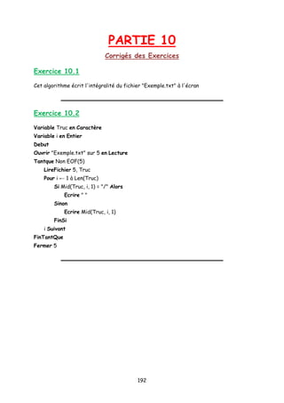 PARTIE 10
Corrigés des Exercices
Exercice 10.1
Cet algorithme écrit l'intégralité du fichier "Exemple.txt" à l'écran
Exercice 10.2
Variable Truc en Caractère
Variable i en Entier
Debut
Ouvrir "Exemple.txt" sur 5 en Lecture
Tantque Non EOF(5)
LireFichier 5, Truc
Pour i ← 1 à Len(Truc)
Si Mid(Truc, i, 1) = "/" Alors
Ecrire " "
Sinon
Ecrire Mid(Truc, i, 1)
FinSi
i Suivant
FinTantQue
Fermer 5
192
 