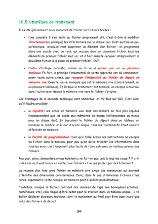 10.5 Stratégies de traitement
Il existe globalement deux manières de traiter les fichiers textes :
• l’une consiste à s’en tenir au fichier proprement dit, c'est-à-dire à modifier
directement (ou presque) les informations sur le disque dur. C’est parfois un peu
acrobatique, lorsqu’on veut supprimer un élément d’un fichier : on programme
alors une boucle avec un test, qui recopie dans un deuxième fichier tous les
éléments du premier fichier sauf un ; et il faut ensuite recopier intégralement le
deuxième fichier à la place du premier fichier… Ouf.
• l’autre stratégie consiste, comme on l’a vu, à passer par un ou plusieurs
tableaux. En fait, le principe fondamental de cette approche est de commencer,
avant toute autre chose, par recopier l’intégralité du fichier de départ en
mémoire vive. Ensuite, on ne manipule que cette mémoire vive (concrètement, un
ou plusieurs tableaux). Et lorsque le traitement est terminé, on recopie à nouveau
dans l'autre sens, depuis la mémoire vive vers le fichier d’origine.
Les avantages de la seconde technique sont nombreux, et 99 fois sur 100, c'est ainsi
qu'il faudra procéder :
• la rapidité : les accès en mémoire vive sont des milliers de fois plus rapides
(nanosecondes) que les accès aux mémoires de masse (millisecondes au mieux
pour un disque dur). En basculant le fichier du départ dans un tableau, on
minimise le nombre ultérieur d'accès disque, tous les traitements étant ensuite
effectués en mémoire.
• la facilité de programmation : bien qu’il faille écrire les instructions de recopie
du fichier dans le tableau, pour peu qu’on doive tripoter les informations dans
tous les sens, c’est largement plus facile de faire cela avec un tableau qu’avec des
fichiers.
Pourquoi, alors, demanderez-vous haletants, ne fait-on pas cela à tous les coups ? Y a-t-
il des cas où il vaut mieux en rester aux fichiers et ne pas passer par des tableaux ?
La recopie d’un très gros fichier en mémoire vive exige des ressources qui peuvent
atteindre des dimensions considérables. Donc, dans le cas d'immenses fichiers (très
rares, cependant), cette recopie en mémoire peut s'avérer problématique.
Toutefois, lorsque le fichier contient des données de type non homogènes (chaînes,
numériques, etc.) cela risque d’être coton pour le stocker dans un tableau unique : il va
falloir déclarer plusieurs tableaux, dont le maniement au final peut être aussi lourd que
celui des fichiers de départ.
194
 
