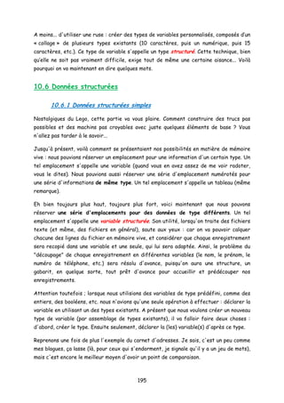 A moins... d'utiliser une ruse : créer des types de variables personnalisés, composés d’un
« collage » de plusieurs types existants (10 caractères, puis un numérique, puis 15
caractères, etc.). Ce type de variable s'appelle un type structuré. Cette technique, bien
qu’elle ne soit pas vraiment difficile, exige tout de même une certaine aisance... Voilà
pourquoi on va maintenant en dire quelques mots.
10.6 Données structurées
10.6.1 Données structurées simples
Nostalgiques du Lego, cette partie va vous plaire. Comment construire des trucs pas
possibles et des machins pas croyables avec juste quelques éléments de base ? Vous
n'allez pas tarder à le savoir...
Jusqu'à présent, voilà comment se présentaient nos possibilités en matière de mémoire
vive : nous pouvions réserver un emplacement pour une information d'un certain type. Un
tel emplacement s'appelle une variable (quand vous en avez assez de me voir radoter,
vous le dites). Nous pouvions aussi réserver une série d'emplacement numérotés pour
une série d'informations de même type. Un tel emplacement s'appelle un tableau (même
remarque).
Eh bien toujours plus haut, toujours plus fort, voici maintenant que nous pouvons
réserver une série d'emplacements pour des données de type différents. Un tel
emplacement s'appelle une variable structurée. Son utilité, lorsqu'on traite des fichiers
texte (et même, des fichiers en général), saute aux yeux : car on va pouvoir calquer
chacune des lignes du fichier en mémoire vive, et considérer que chaque enregistrement
sera recopié dans une variable et une seule, qui lui sera adaptée. Ainsi, le problème du
"découpage" de chaque enregistrement en différentes variables (le nom, le prénom, le
numéro de téléphone, etc.) sera résolu d'avance, puisqu'on aura une structure, un
gabarit, en quelque sorte, tout prêt d'avance pour accueillir et prédécouper nos
enregistrements.
Attention toutefois ; lorsque nous utilisions des variables de type prédéfini, comme des
entiers, des booléens, etc. nous n'avions qu'une seule opération à effectuer : déclarer la
variable en utilisant un des types existants. A présent que nous voulons créer un nouveau
type de variable (par assemblage de types existants), il va falloir faire deux choses :
d'abord, créer le type. Ensuite seulement, déclarer la (les) variable(s) d'après ce type.
Reprenons une fois de plus l'exemple du carnet d'adresses. Je sais, c'est un peu comme
mes blagues, ça lasse (là, pour ceux qui s'endorment, je signale qu'il y a un jeu de mots),
mais c'est encore le meilleur moyen d'avoir un point de comparaison.
195
 