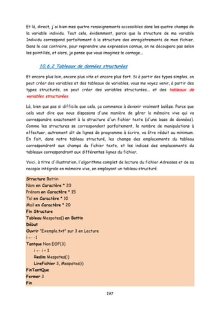 Et là, direct, j'ai bien mes quatre renseignements accessibles dans les quatre champs de
la variable individu. Tout cela, évidemment, parce que la structure de ma variable
Individu correspond parfaitement à la structure des enregistrements de mon fichier.
Dans le cas contraire, pour reprendre une expression connue, on ne découpera pas selon
les pointillés, et alors, je pense que vous imaginez le carnage...
10.6.2 Tableaux de données structurées
Et encore plus loin, encore plus vite et encore plus fort. Si à partir des types simples, on
peut créer des variables et des tableaux de variables, vous me voyez venir, à partir des
types structurés, on peut créer des variables structurées... et des tableaux de
variables structurées.
Là, bien que pas si difficile que cela, ça commence à devenir vraiment balèze. Parce que
cela veut dire que nous disposons d'une manière de gérer la mémoire vive qui va
correspondre exactement à la structure d'un fichier texte (d'une base de données).
Comme les structures se correspondent parfaitement, le nombre de manipulations à
effectuer, autrement dit de lignes de programme à écrire, va être réduit au minimum.
En fait, dans notre tableau structuré, les champs des emplacements du tableau
correspondront aux champs du fichier texte, et les indices des emplacements du
tableaux correspondront aux différentes lignes du fichier.
Voici, à titre d'illustration, l'algorithme complet de lecture du fichier Adresses et de sa
recopie intégrale en mémoire vive, en employant un tableau structuré.
Structure Bottin
Nom en Caractère * 20
Prénom en Caractère * 15
Tel en Caractère * 10
Mail en Caractère * 20
Fin Structure
Tableau Mespotes() en Bottin
Début
Ouvrir "Exemple.txt" sur 3 en Lecture
i ← -1
Tantque Non EOF(3)
i ← i + 1
Redim Mespotes(i)
LireFichier 3, Mespotes(i)
FinTantQue
Fermer 3
Fin
197
 