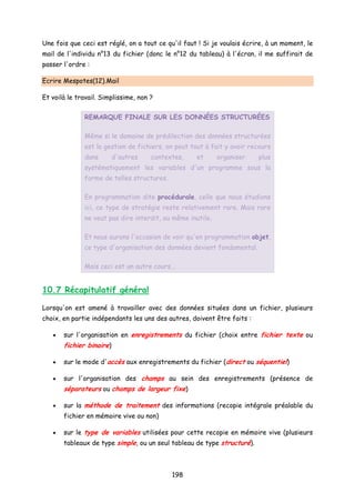 Une fois que ceci est réglé, on a tout ce qu'il faut ! Si je voulais écrire, à un moment, le
mail de l'individu n°13 du fichier (donc le n°12 du tableau) à l'écran, il me suffirait de
passer l'ordre :
Ecrire Mespotes(12).Mail
Et voilà le travail. Simplissime, non ?
REMARQUE FINALE SUR LES DONNÉES STRUCTURÉES
Même si le domaine de prédilection des données structurées
est la gestion de fichiers, on peut tout à fait y avoir recours
dans d'autres contextes, et organiser plus
systématiquement les variables d'un programme sous la
forme de telles structures.
En programmation dite procédurale, celle que nous étudions
ici, ce type de stratégie reste relativement rare. Mais rare
ne veut pas dire interdit, ou même inutile.
Et nous aurons l'occasion de voir qu'en programmation objet,
ce type d'organisation des données devient fondamental.
Mais ceci est un autre cours...
10.7 Récapitulatif général
Lorsqu'on est amené à travailler avec des données situées dans un fichier, plusieurs
choix, en partie indépendants les uns des autres, doivent être faits :
• sur l'organisation en enregistrements du fichier (choix entre fichier texte ou
fichier binaire)
• sur le mode d'accès aux enregistrements du fichier (direct ou séquentiel)
• sur l'organisation des champs au sein des enregistrements (présence de
séparateurs ou champs de largeur fixe)
• sur la méthode de traitement des informations (recopie intégrale préalable du
fichier en mémoire vive ou non)
• sur le type de variables utilisées pour cette recopie en mémoire vive (plusieurs
tableaux de type simple, ou un seul tableau de type structuré).
198
 