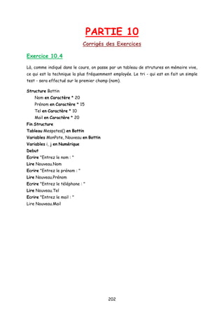 PARTIE 10
Corrigés des Exercices
Exercice 10.4
Là, comme indiqué dans le cours, on passe par un tableau de strutures en mémoire vive,
ce qui est la technique la plus fréquemment employée. Le tri - qui est en fait un simple
test - sera effectué sur le premier champ (nom).
Structure Bottin
Nom en Caractère * 20
Prénom en Caractère * 15
Tel en Caractère * 10
Mail en Caractère * 20
Fin Structure
Tableau Mespotes() en Bottin
Variables MonPote, Nouveau en Bottin
Variables i, j en Numérique
Debut
Ecrire "Entrez le nom : "
Lire Nouveau.Nom
Ecrire "Entrez le prénom : "
Lire Nouveau.Prénom
Ecrire "Entrez le téléphone : "
Lire Nouveau.Tel
Ecrire "Entrez le mail : "
Lire Nouveau.Mail
202
 
