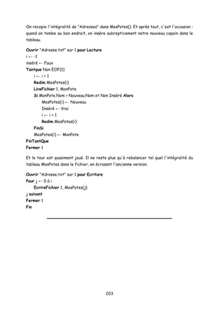 On recopie l'intégralité de "Adresses" dans MesPotes(). Et après tout, c'est l'occasion :
quand on tombe au bon endroit, on insère subrepticement notre nouveau copain dans le
tableau.
Ouvrir "Adresse.txt" sur 1 pour Lecture
i ← -1
inséré ← Faux
Tantque Non EOF(1)
i ← i + 1
Redim MesPotes(i)
LireFichier 1, MonPote
Si MonPote.Nom > Nouveau.Nom et Non Inséré Alors
MesPotes(i) ← Nouveau
Inséré ← Vrai
i ← i + 1
Redim MesPotes(i)
FinSi
MesPotes(i) ← MonPote
FinTantQue
Fermer 1
Et le tour est quasiment joué. Il ne reste plus qu'à rebalancer tel quel l'intégralité du
tableau MesPotes dans le fichier, en écrasant l'ancienne version.
Ouvrir "Adresse.txt" sur 1 pour Ecriture
Pour j ← 0 à i
EcrireFichier 1, MesPotes(j)
j suivant
Fermer 1
Fin
203
 