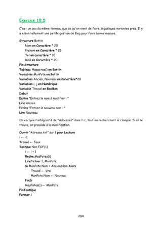 Exercice 10.5
C'est un peu du même tonneau que ce qu'on vient de faire, à quelques variantes près. Il y
a essentiellement une petite gestion de flag pour faire bonne mesure.
Structure Bottin
Nom en Caractère * 20
Prénom en Caractère * 15
Tel en caractère * 10
Mail en Caractère * 20
Fin Structure
Tableau Mespotes() en Bottin
Variables MonPote en Bottin
Variables Ancien, Nouveau en Caractère*20
Variables i, j en Numérique
Variable Trouvé en Booléen
Debut
Ecrire "Entrez le nom à modifier : "
Lire Ancien
Ecrire "Entrez le nouveau nom : "
Lire Nouveau
On recopie l'intégralité de "Adresses" dans Fic, tout en recherchant le clampin. Si on le
trouve, on procède à la modification.
Ouvrir “Adresse.txt” sur 1 pour Lecture
i ← -1
Trouvé ← Faux
Tantque Non EOF(1)
i ← i + 1
Redim MesPotes(i)
LireFichier 1, MonPote
Si MonPote.Nom = Ancien.Nom Alors
Trouvé ← Vrai
MonPote.Nom ← Nouveau
FinSi
MesPotes(i) ← MonPote
FinTantQue
Fermer 1
204
 