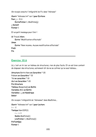 On recopie ensuite l'intégralité de Fic dans "Adresse"
Ouvrir "Adresse.txt" sur 1 pour Ecriture
Pour j ← 0 à i
EcrireFichier 1, MesPotes(j)
j Suivant
Fermer 1
Et un petit message pour finir !
Si Trouvé Alors
Ecrire "Modification effectuée"
Sinon
Ecrire "Nom inconnu. Aucune modification effectuée"
FinSi
Fin
Exercice 10.6
Là, c'est un tri sur un tableau de structures, rien de plus facile. Et on est bien content
de disposer des structures, autrement dit de ne se coltiner qu'un seul tableau...
Structure Bottin Nom en Caractère * 20
Prénom en Caractère * 15
Tel en caractère * 10
Mail en Caractère * 20
Fin Structure
Tableau Mespotes() en Bottin
Variables Mini en Bottin
Variables i, j en Numérique
Debut
On recopie l'intégralité de "Adresses" dans MesPotes...
Ouvrir "Adresse.txt" sur 1 pour Lecture
i ← -1
Tantque Non EOF(1)
i ← i + 1
Redim MesPotes(i)
LireFichier 1, MesPotes(i)
FinTantQue
Fermer 1
205
 
