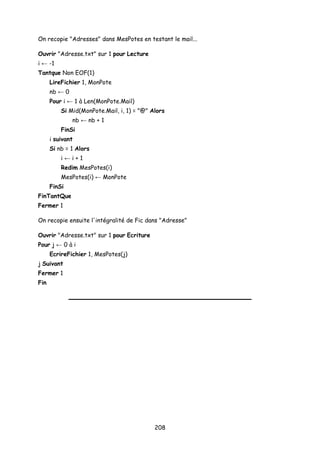 On recopie "Adresses" dans MesPotes en testant le mail...
Ouvrir "Adresse.txt" sur 1 pour Lecture
i ← -1
Tantque Non EOF(1)
LireFichier 1, MonPote
nb ← 0
Pour i ← 1 à Len(MonPote.Mail)
Si Mid(MonPote.Mail, i, 1) = "@" Alors
nb ← nb + 1
FinSi
i suivant
Si nb = 1 Alors
i ← i + 1
Redim MesPotes(i)
MesPotes(i) ← MonPote
FinSi
FinTantQue
Fermer 1
On recopie ensuite l'intégralité de Fic dans "Adresse"
Ouvrir "Adresse.txt" sur 1 pour Ecriture
Pour j ← 0 à i
EcrireFichier 1, MesPotes(j)
j Suivant
Fermer 1
Fin
208
 
