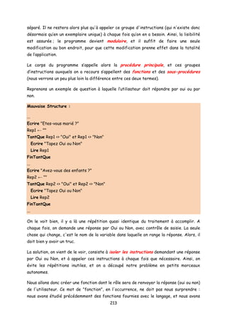 séparé. Il ne restera alors plus qu'à appeler ce groupe d'instructions (qui n'existe donc
désormais qu’en un exemplaire unique) à chaque fois qu’on en a besoin. Ainsi, la lisibilité
est assurée ; le programme devient modulaire, et il suffit de faire une seule
modification au bon endroit, pour que cette modification prenne effet dans la totalité
de l’application.
Le corps du programme s’appelle alors la procédure principale, et ces groupes
d’instructions auxquels on a recours s’appellent des fonctions et des sous-procédures
(nous verrons un peu plus loin la différence entre ces deux termes).
Reprenons un exemple de question à laquelle l’utilisateur doit répondre par oui ou par
non.
Mauvaise Structure :
...
Ecrire "Etes-vous marié ?"
Rep1 ← ""
TantQue Rep1 <> "Oui" et Rep1 <> "Non"
Ecrire "Tapez Oui ou Non"
Lire Rep1
FinTantQue
...
Ecrire "Avez-vous des enfants ?"
Rep2 ← ""
TantQue Rep2 <> "Oui" et Rep2 <> "Non"
Ecrire "Tapez Oui ou Non"
Lire Rep2
FinTantQue
...
On le voit bien, il y a là une répétition quasi identique du traitement à accomplir. A
chaque fois, on demande une réponse par Oui ou Non, avec contrôle de saisie. La seule
chose qui change, c'est le nom de la variable dans laquelle on range la réponse. Alors, il
doit bien y avoir un truc.
La solution, on vient de le voir, consiste à isoler les instructions demandant une réponse
par Oui ou Non, et à appeler ces instructions à chaque fois que nécessaire. Ainsi, on
évite les répétitions inutiles, et on a découpé notre problème en petits morceaux
autonomes.
Nous allons donc créer une fonction dont le rôle sera de renvoyer la réponse (oui ou non)
de l'utilisateur. Ce mot de "fonction", en l'occurrence, ne doit pas nous surprendre :
nous avons étudié précédemment des fonctions fournies avec le langage, et nous avons
213
 
