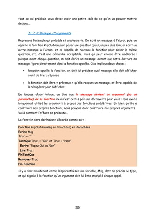 tout ce qui précède, vous devez avoir une petite idée de ce qu'on va pouvoir mettre
dedans...
11.1.2 Passage d'arguments
Reprenons l’exemple qui précède et analysons-le. On écrit un message à l'écran, puis on
appelle la fonction RepOuiNon pour poser une question ; puis, un peu plus loin, on écrit un
autre message à l'écran, et on appelle de nouveau la fonction pour poser la même
question, etc. C’est une démarche acceptable, mais qui peut encore être améliorée :
puisque avant chaque question, on doit écrire un message, autant que cette écriture du
message figure directement dans la fonction appelée. Cela implique deux choses :
• lorsqu’on appelle la fonction, on doit lui préciser quel message elle doit afficher
avant de lire la réponse
• la fonction doit être « prévenue » qu’elle recevra un message, et être capable de
le récupérer pour l’afficher.
En langage algorithmique, on dira que le message devient un argument (ou un
paramètre) de la fonction. Cela n'est certes pas une découverte pour vous : nous avons
longuement utilisé les arguments à propos des fonctions prédéfinies. Eh bien, quitte à
construire nos propres fonctions, nous pouvons donc construire nos propres arguments.
Voilà comment l’affaire se présente...
La fonction sera dorénavant déclarée comme suit :
Fonction RepOuiNon(Msg en Caractère) en Caractère
Ecrire Msg
Truc ← ""
TantQue Truc <> "Oui" et Truc <> "Non"
Ecrire "Tapez Oui ou Non"
Lire Truc
FinTantQue
Renvoyer Truc
Fin Fonction
Il y a donc maintenant entre les parenthèses une variable, Msg, dont on précise le type,
et qui signale à la fonction qu’un argument doit lui être envoyé à chaque appel.
215
 