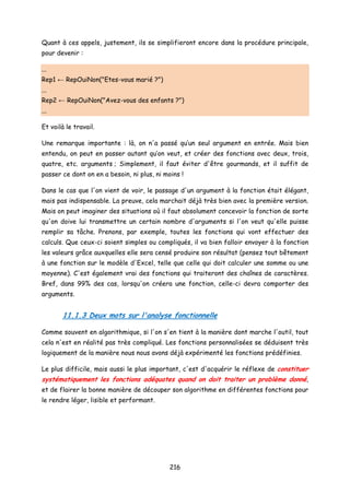 Quant à ces appels, justement, ils se simplifieront encore dans la procédure principale,
pour devenir :
...
Rep1 ← RepOuiNon("Etes-vous marié ?")
...
Rep2 ← RepOuiNon("Avez-vous des enfants ?")
...
Et voilà le travail.
Une remarque importante : là, on n'a passé qu’un seul argument en entrée. Mais bien
entendu, on peut en passer autant qu’on veut, et créer des fonctions avec deux, trois,
quatre, etc. arguments ; Simplement, il faut éviter d'être gourmands, et il suffit de
passer ce dont on en a besoin, ni plus, ni moins !
Dans le cas que l'on vient de voir, le passage d'un argument à la fonction était élégant,
mais pas indispensable. La preuve, cela marchait déjà très bien avec la première version.
Mais on peut imaginer des situations où il faut absolument concevoir la fonction de sorte
qu'on doive lui transmettre un certain nombre d'arguments si l'on veut qu'elle puisse
remplir sa tâche. Prenons, par exemple, toutes les fonctions qui vont effectuer des
calculs. Que ceux-ci soient simples ou compliqués, il va bien falloir envoyer à la fonction
les valeurs grâce auxquelles elle sera censé produire son résultat (pensez tout bêtement
à une fonction sur le modèle d'Excel, telle que celle qui doit calculer une somme ou une
moyenne). C'est également vrai des fonctions qui traiteront des chaînes de caractères.
Bref, dans 99% des cas, lorsqu'on créera une fonction, celle-ci devra comporter des
arguments.
11.1.3 Deux mots sur l'analyse fonctionnelle
Comme souvent en algorithmique, si l'on s'en tient à la manière dont marche l'outil, tout
cela n'est en réalité pas très compliqué. Les fonctions personnalisées se déduisent très
logiquement de la manière nous nous avons déjà expérimenté les fonctions prédéfinies.
Le plus difficile, mais aussi le plus important, c'est d'acquérir le réflexe de constituer
systématiquement les fonctions adéquates quand on doit traiter un problème donné,
et de flairer la bonne manière de découper son algorithme en différentes fonctions pour
le rendre léger, lisible et performant.
216
 