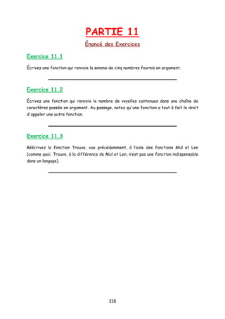 PARTIE 11
Énoncé des Exercices
Exercice 11.1
Écrivez une fonction qui renvoie la somme de cinq nombres fournis en argument.
Exercice 11.2
Écrivez une fonction qui renvoie le nombre de voyelles contenues dans une chaîne de
caractères passée en argument. Au passage, notez qu'une fonction a tout à fait le droit
d'appeler une autre fonction.
Exercice 11.3
Réécrivez la fonction Trouve, vue précédemment, à l’aide des fonctions Mid et Len
(comme quoi, Trouve, à la différence de Mid et Len, n’est pas une fonction indispensable
dans un langage).
218
 