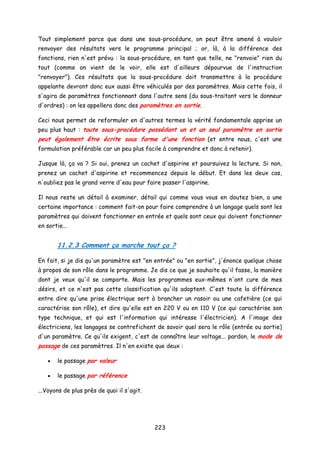 Tout simplement parce que dans une sous-procédure, on peut être amené à vouloir
renvoyer des résultats vers le programme principal ; or, là, à la différence des
fonctions, rien n'est prévu : la sous-procédure, en tant que telle, ne "renvoie" rien du
tout (comme on vient de le voir, elle est d'ailleurs dépourvue de l'instruction
"renvoyer"). Ces résultats que la sous-procédure doit transmettre à la procédure
appelante devront donc eux aussi être véhiculés par des paramètres. Mais cette fois, il
s'agira de paramètres fonctionnant dans l'autre sens (du sous-traitant vers le donneur
d'ordres) : on les appellera donc des paramètres en sortie.
Ceci nous permet de reformuler en d'autres termes la vérité fondamentale apprise un
peu plus haut : toute sous-procédure possédant un et un seul paramètre en sortie
peut également être écrite sous forme d'une fonction (et entre nous, c'est une
formulation préférable car un peu plus facile à comprendre et donc à retenir).
Jusque là, ça va ? Si oui, prenez un cachet d'aspirine et poursuivez la lecture. Si non,
prenez un cachet d'aspirine et recommencez depuis le début. Et dans les deux cas,
n'oubliez pas le grand verre d'eau pour faire passer l'aspirine.
Il nous reste un détail à examiner, détail qui comme vous vous en doutez bien, a une
certaine importance : comment fait-on pour faire comprendre à un langage quels sont les
paramètres qui doivent fonctionner en entrée et quels sont ceux qui doivent fonctionner
en sortie...
11.2.3 Comment ça marche tout ça ?
En fait, si je dis qu'un paramètre est "en entrée" ou "en sortie", j'énonce quelque chose
à propos de son rôle dans le programme. Je dis ce que je souhaite qu'il fasse, la manière
dont je veux qu'il se comporte. Mais les programmes eux-mêmes n'ont cure de mes
désirs, et ce n'est pas cette classification qu'ils adoptent. C'est toute la différence
entre dire qu'une prise électrique sert à brancher un rasoir ou une cafetière (ce qui
caractérise son rôle), et dire qu'elle est en 220 V ou en 110 V (ce qui caractérise son
type technique, et qui est l'information qui intéresse l'électricien). A l'image des
électriciens, les langages se contrefichent de savoir quel sera le rôle (entrée ou sortie)
d'un paramètre. Ce qu'ils exigent, c'est de connaître leur voltage... pardon, le mode de
passage de ces paramètres. Il n'en existe que deux :
• le passage par valeur
• le passage par référence
...Voyons de plus près de quoi il s'agit.
223
 