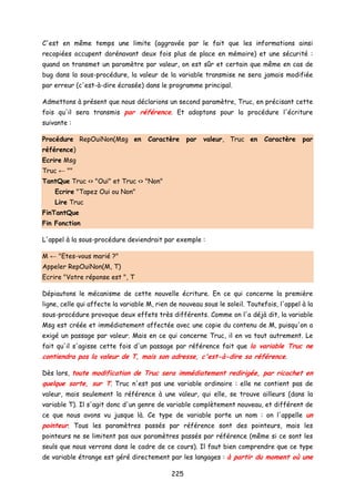 C'est en même temps une limite (aggravée par le fait que les informations ainsi
recopiées occupent dorénavant deux fois plus de place en mémoire) et une sécurité :
quand on transmet un paramètre par valeur, on est sûr et certain que même en cas de
bug dans la sous-procédure, la valeur de la variable transmise ne sera jamais modifiée
par erreur (c'est-à-dire écrasée) dans le programme principal.
Admettons à présent que nous déclarions un second paramètre, Truc, en précisant cette
fois qu'il sera transmis par référence. Et adoptons pour la procédure l'écriture
suivante :
Procédure RepOuiNon(Msg en Caractère par valeur, Truc en Caractère par
référence)
Ecrire Msg
Truc ← ""
TantQue Truc <> "Oui" et Truc <> "Non"
Ecrire "Tapez Oui ou Non"
Lire Truc
FinTantQue
Fin Fonction
L'appel à la sous-procédure deviendrait par exemple :
M ← "Etes-vous marié ?"
Appeler RepOuiNon(M, T)
Ecrire "Votre réponse est ", T
Dépiautons le mécanisme de cette nouvelle écriture. En ce qui concerne la première
ligne, celle qui affecte la variable M, rien de nouveau sous le soleil. Toutefois, l'appel à la
sous-procédure provoque deux effets très différents. Comme on l'a déjà dit, la variable
Msg est créée et immédiatement affectée avec une copie du contenu de M, puisqu'on a
exigé un passage par valeur. Mais en ce qui concerne Truc, il en va tout autrement. Le
fait qu'il s'agisse cette fois d'un passage par référence fait que la variable Truc ne
contiendra pas la valeur de T, mais son adresse, c'est-à-dire sa référence.
Dès lors, toute modification de Truc sera immédiatement redirigée, par ricochet en
quelque sorte, sur T. Truc n'est pas une variable ordinaire : elle ne contient pas de
valeur, mais seulement la référence à une valeur, qui elle, se trouve ailleurs (dans la
variable T). Il s'agit donc d'un genre de variable complètement nouveau, et différent de
ce que nous avons vu jusque là. Ce type de variable porte un nom : on l'appelle un
pointeur. Tous les paramètres passés par référence sont des pointeurs, mais les
pointeurs ne se limitent pas aux paramètres passés par référence (même si ce sont les
seuls que nous verrons dans le cadre de ce cours). Il faut bien comprendre que ce type
de variable étrange est géré directement par les langages : à partir du moment où une
225
 