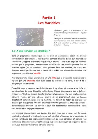 Partie 1
Les Variables
« N’attribuez jamais à la malveillance ce qui
s’explique très bien par l’incompétence. » - Napoléon
Bonaparte
« A l’origine de toute erreur attribuée à l’ordinateur,
vous trouverez au moins deux erreurs humaines.
Dont celle consistant à attribuer l’erreur à
l’ordinateur. » - Anonyme
1.1 A quoi servent les variables ?
Dans un programme informatique, on va avoir en permanence besoin de stocker
provisoirement des valeurs. Il peut s’agir de données issues du disque dur, fournies par
l’utilisateur (frappées au clavier), ou que sais-je encore. Il peut aussi s’agir de résultats
obtenus par le programme, intermédiaires ou définitifs. Ces données peuvent être de
plusieurs types (on en reparlera) : elles peuvent être des nombres, du texte, etc.
Toujours est-il que dès que l’on a besoin de stocker une information au cours d’un
programme, on utilise une variable.
Pour employer une image, une variable est une boîte, que le programme (l’ordinateur) va
repérer par une étiquette. Pour avoir accès au contenu de la boîte, il suffit de la
désigner par son étiquette.
En réalité, dans la mémoire vive de l’ordinateur, il n’y a bien sûr pas une vraie boîte, et
pas davantage de vraie étiquette collée dessus (j’avais bien prévenu que la boîte et
l’étiquette, c’était une image). Dans l’ordinateur, physiquement, il y a un emplacement de
mémoire, repéré par une adresse binaire. Si on programmait dans un langage
directement compréhensible par la machine, on devrait se fader de désigner nos
données par de superbes 10011001 et autres 01001001 (enchanté !). Mauvaise nouvelle :
de tels langages existent ! Ils portent le doux nom d’assembleur. Bonne nouvelle : ce ne
sont pas les seuls langages disponibles.
Les langages informatiques plus évolués (ce sont ceux que presque tout le monde
emploie) se chargent précisément, entre autres rôles, d’épargner au programmeur la
gestion fastidieuse des emplacements mémoire et de leurs adresses. Et, comme vous
commencez à le comprendre, il est beaucoup plus facile d’employer les étiquettes de son
choix, que de devoir manier des adresses binaires.
23
 