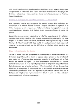 Dans la construction – et la compréhension – d’une application, les deux documents sont
indispensables, et constituent deux étapes successives de l’élaboration d’un projet. La
troisième – et dernière – étape, consiste à écrire, pour chaque procédure et fonction,
l’algorithme détaillé.
Exemple de réalisation d’un algorithme fonctionnel : Le Jeu du Pendu
Vous connaissez tous ce jeu : l’utilisateur doit deviner un mot choisi au hasard par
l’ordinateur, en un minimum d’essais. Pour cela, il propose des lettres de l’alphabet. Si la
lettre figure dans le mot à trouver, elle s’affiche. Si elle n’y figure pas, le nombre des
mauvaises réponses augmente de 1. Au bout de dix mauvaises réponses, la partie est
perdue.
Ce petit jeu va nous permettre de mettre en relief les trois étapes de la réalisation
d’un algorithme un peu complexe ; bien entendu, on pourrait toujours ignorer ces trois
étapes, et se lancer comme un dératé directement dans la gueule du loup, à savoir
l’écriture de l’algorithme définitif. Mais, sauf à être particulièrement doué, mieux vaut
respecter le canevas qui suit, car les difficultés se résolvent mieux quand on les
saucissonne…
Etape 1 : le dictionnaire des données
Le but de cette étape est d’identifier les informations qui seront nécessaires au
traitement du problème, et de choisir le type de codage qui sera le plus satisfaisant
pour traiter ces informations. C’est un moment essentiel de la réflexion, qu’il ne faut
surtout pas prendre à la légère… Or, neuf programmeurs débutants sur dix bâclent
cette réflexion, quand ils ne la zappent pas purement et simplement. La punition ne se
fait généralement pas attendre longtemps ; l’algorithme étant bâti sur de mauvaises
fondations, le programmeur se rend compte tout en l’écrivant que le choix de codage des
informations, par exemple, mène à des impasses. La précipitation est donc punie par le
fait qu’on est obligé de tout reprendre depuis le début, et qu’on a au total perdu bien
davantage de temps qu’on en a cru en gagner…
230
 