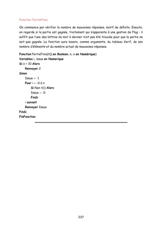 Fonction PartieFinie
On commence par vérifier le nombre de mauvaises réponses, motif de défaite. Ensuite,
on regarde si la partie est gagnée, traitement qui s’apparente à une gestion de Flag : il
suffit que l’une des lettres du mot à deviner n’ait pas été trouvée pour que la partie ne
soit pas gagnée. La fonction aura besoin, comme arguments, du tableau Verif, de son
nombre d’éléments et du nombre actuel de mauvaises réponses.
Fonction PartieFinie(t() en Booleen, n, x en Numérique)
Variables i, issue en Numerique
Si x = 10 Alors
Renvoyer 2
Sinon
Issue ← 1
Pour i ← 0 à n
Si Non t(i) Alors
Issue ← 0
FinSi
i suivant
Renvoyer Issue
FinSi
FinFonction
237
 