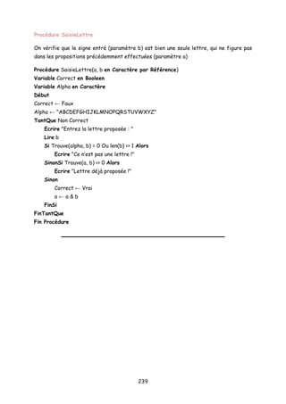 Procédure SaisieLettre
On vérifie que le signe entré (paramètre b) est bien une seule lettre, qui ne figure pas
dans les propositions précédemment effectuées (paramètre a)
Procédure SaisieLettre(a, b en Caractère par Référence)
Variable Correct en Booleen
Variable Alpha en Caractère
Début
Correct ← Faux
Alpha ← "ABCDEFGHIJKLMNOPQRSTUVWXYZ"
TantQue Non Correct
Ecrire "Entrez la lettre proposée : "
Lire b
Si Trouve(alpha, b) = 0 Ou len(b) <> 1 Alors
Ecrire "Ce n’est pas une lettre !"
SinonSi Trouve(a, b) <> 0 Alors
Ecrire "Lettre déjà proposée !"
Sinon
Correct ← Vrai
a ← a & b
FinSi
FinTantQue
Fin Procédure
239
 
