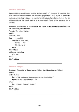 Procédure VerifLettre
Les paramètres se multiplient… L est la lettre proposée, t() le tableau de booléens, M le
mot à trouver et N le nombre de mauvaises propositions. Il n’y a pas de difficulté
majeure dans cette procédure : on examine les lettres de M une à une, et on en tire les
conséquences. Le flag sert à savoir si la lettre proposée faisait ou non partie du mot à
deviner.
Procédure VerifLettre(L, M en Caractère par Valeur, t() en Booléen par Référence, N
en Numérique par Référence)
Variable Correct en Booleen
Début
Correct ← Faux
Pour i ← 1 à Len(M)
Si Mid(M, i, 1) = L Alors
Correct ← Vrai
T(i - 1) ← Vrai
FinSi
FinTantQue
Si Non Correct Alors
N ← N + 1
FinSi
Fin Procédure
Procédure Epilogue
Procédure Epilogue(M en Caractère par Valeur, N en Numérique par Valeur)
Début
Si N = 2 Alors
Ecrire "Une mauvaise proposition de trop… Partie terminée !"
Ecrire "Le mot à deviner était : ", M
Sinon
Ecrire "Bravo ! Vous avez trouvé !"
FinSi
Fin Procédure
240
 