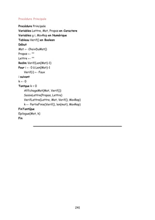 Procédure Principale
Procédure Principale
Variables Lettre, Mot, Propos en Caractere
Variables g i, MovRep en Numérique
Tableau Verif() en Booleen
Début
Mot ← ChoixDuMot()
Propos ← ""
Lettre ← ""
Redim Verif(Len(Mot)-1)
Pour i ← 0 à Len(Mot)-1
Verif(i) ← Faux
i suivant
k ← 0
Tantque k = 0
AffichageMot(Mot, Verif())
SaisieLettre(Propos, Lettre)
VerifLettre(Lettre, Mot, Verif(), MovRep)
k ← PartieFinie(Verif(), len(mot), MovRep)
FinTantQue
Epilogue(Mot, k)
Fin
241
 
