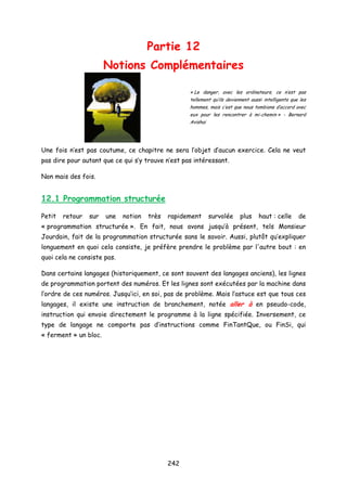 Partie 12
Notions Complémentaires
« Le danger, avec les ordinateurs, ce n’est pas
tellement qu’ils deviennent aussi intelligents que les
hommes, mais c’est que nous tombions d’accord avec
eux pour les rencontrer à mi-chemin » - Bernard
Avishai
Une fois n’est pas coutume, ce chapitre ne sera l’objet d’aucun exercice. Cela ne veut
pas dire pour autant que ce qui s’y trouve n’est pas intéressant.
Non mais des fois.
12.1 Programmation structurée
Petit retour sur une notion très rapidement survolée plus haut : celle de
« programmation structurée ». En fait, nous avons jusqu’à présent, tels Monsieur
Jourdain, fait de la programmation structurée sans le savoir. Aussi, plutôt qu’expliquer
longuement en quoi cela consiste, je préfère prendre le problème par l'autre bout : en
quoi cela ne consiste pas.
Dans certains langages (historiquement, ce sont souvent des langages anciens), les lignes
de programmation portent des numéros. Et les lignes sont exécutées par la machine dans
l’ordre de ces numéros. Jusqu’ici, en soi, pas de problème. Mais l’astuce est que tous ces
langages, il existe une instruction de branchement, notée aller à en pseudo-code,
instruction qui envoie directement le programme à la ligne spécifiée. Inversement, ce
type de langage ne comporte pas d’instructions comme FinTantQue, ou FinSi, qui
« ferment » un bloc.
242
 