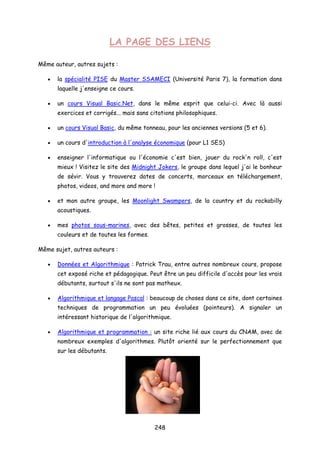 LA PAGE DES LIENS
Même auteur, autres sujets :
• la spécialité PISE du Master SSAMECI (Université Paris 7), la formation dans
laquelle j'enseigne ce cours.
• un cours Visual Basic.Net, dans le même esprit que celui-ci. Avec là aussi
exercices et corrigés... mais sans citations philosophiques.
• un cours Visual Basic, du même tonneau, pour les anciennes versions (5 et 6).
• un cours d'introduction à l'analyse économique (pour L1 SES)
• enseigner l'informatique ou l'économie c'est bien, jouer du rock'n roll, c'est
mieux ! Visitez le site des Midnight Jokers, le groupe dans lequel j'ai le bonheur
de sévir. Vous y trouverez dates de concerts, morceaux en téléchargement,
photos, videos, and more and more !
• et mon autre groupe, les Moonlight Swampers, de la country et du rockabilly
acoustiques.
• mes photos sous-marines, avec des bêtes, petites et grosses, de toutes les
couleurs et de toutes les formes.
Même sujet, autres auteurs :
• Données et Algorithmique : Patrick Trau, entre autres nombreux cours, propose
cet exposé riche et pédagogique. Peut être un peu difficile d'accès pour les vrais
débutants, surtout s'ils ne sont pas matheux.
• Algorithmique et langage Pascal : beaucoup de choses dans ce site, dont certaines
techniques de programmation un peu évoluées (pointeurs). A signaler un
intéressant historique de l'algorithmique.
• Algorithmique et programmation : un site riche lié aux cours du CNAM, avec de
nombreux exemples d'algorithmes. Plutôt orienté sur le perfectionnement que
sur les débutants.
248
 