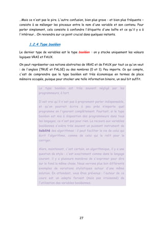 …Mais ce n'est pas le pire. L'autre confusion, bien plus grave - et bien plus fréquente –
consiste à se mélanger les pinceaux entre le nom d'une variable et son contenu. Pour
parler simplement, cela consiste à confondre l'étiquette d'une boîte et ce qu'il y a à
l'intérieur… On reviendra sur ce point crucial dans quelques instants.
1.2.4 Type booléen
Le dernier type de variables est le type booléen : on y stocke uniquement les valeurs
logiques VRAI et FAUX.
On peut représenter ces notions abstraites de VRAI et de FAUX par tout ce qu'on veut
: de l'anglais (TRUE et FALSE) ou des nombres (0 et 1). Peu importe. Ce qui compte,
c'est de comprendre que le type booléen est très économique en termes de place
mémoire occupée, puisque pour stocker une telle information binaire, un seul bit suffit.
Le type booléen est très souvent négligé par les
programmeurs, à tort.
Il est vrai qu'il n'est pas à proprement parler indispensable,
et qu'on pourrait écrire à peu près n’importe quel
programme en l'ignorant complètement. Pourtant, si le type
booléen est mis à disposition des programmeurs dans tous
les langages, ce n'est pas pour rien. Le recours aux variables
booléennes s'avère très souvent un puissant instrument de
lisibilité des algorithmes : il peut faciliter la vie de celui qui
écrit l'algorithme, comme de celui qui le relit pour le
corriger.
Alors, maintenant, c'est certain, en algorithmique, il y a une
question de style : c'est exactement comme dans le langage
courant, il y a plusieurs manières de s'exprimer pour dire
sur le fond la même chose. Nous verrons plus loin différents
exemples de variations stylistiques autour d'une même
solution. En attendant, vous êtes prévenus : l'auteur de ce
cours est un adepte fervent (mais pas irraisonné) de
l'utilisation des variables booléennes.
27
 
