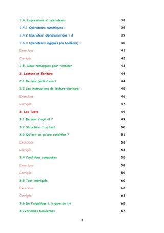 1.4. Expressions et opérateurs 38
1.4.1 Opérateurs numériques : 39
1.4.2 Opérateur alphanumérique : & 39
1.4.3 Opérateurs logiques (ou booléens) : 40
Exercices 41
Corrigés 42
1.5. Deux remarques pour terminer 43
2. Lecture et Ecriture 44
2.1 De quoi parle-t-on ? 44
2.2 Les instructions de lecture-écriture 45
Exercices 46
Corrigés 47
3. Les Tests 49
3.1 De quoi s'agit-il ? 49
3.2 Structure d'un test 50
3.3 Qu'est-ce qu'une condition ? 51
Exercices 53
Corrigés 54
3.4 Conditions composées 55
Exercices 58
Corrigés 59
3.5 Test imbriqués 60
Exercices 62
Corrigés 63
3.6 De l'aiguillage à la gare de tri 65
3.7Variables booléennes 67
3
 