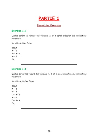PARTIE 1
Énoncé des Exercices
Exercice 1.1
Quelles seront les valeurs des variables A et B après exécution des instructions
suivantes ?
Variables A, B en Entier
Début
A ← 1
B ← A + 3
A ← 3
Fin
Exercice 1.2
Quelles seront les valeurs des variables A, B et C après exécution des instructions
suivantes ?
Variables A, B, C en Entier
Début
A ← 5
B ← 3
C ← A + B
A ← 2
C ← B – A
Fin
32
 