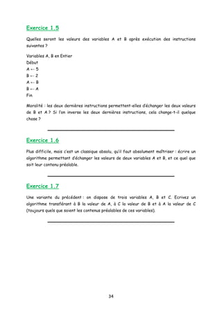 Exercice 1.5
Quelles seront les valeurs des variables A et B après exécution des instructions
suivantes ?
Variables A, B en Entier
Début
A ← 5
B ← 2
A ← B
B ← A
Fin
Moralité : les deux dernières instructions permettent-elles d’échanger les deux valeurs
de B et A ? Si l’on inverse les deux dernières instructions, cela change-t-il quelque
chose ?
Exercice 1.6
Plus difficile, mais c’est un classique absolu, qu’il faut absolument maîtriser : écrire un
algorithme permettant d’échanger les valeurs de deux variables A et B, et ce quel que
soit leur contenu préalable.
Exercice 1.7
Une variante du précédent : on dispose de trois variables A, B et C. Ecrivez un
algorithme transférant à B la valeur de A, à C la valeur de B et à A la valeur de C
(toujours quels que soient les contenus préalables de ces variables).
34
 