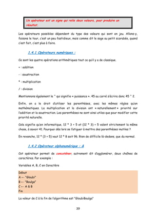 Un opérateur est un signe qui relie deux valeurs, pour produire un
résultat.
Les opérateurs possibles dépendent du type des valeurs qui sont en jeu. Allons-y,
faisons le tour, c’est un peu fastidieux, mais comme dit le sage au petit scarabée, quand
c’est fait, c’est plus à faire.
1.4.1 Opérateurs numériques :
Ce sont les quatre opérations arithmétiques tout ce qu’il y a de classique.
+ : addition
- : soustraction
* : multiplication
/ : division
Mentionnons également le ^ qui signifie « puissance ». 45 au carré s’écrira donc 45 ^ 2.
Enfin, on a le droit d’utiliser les parenthèses, avec les mêmes règles qu’en
mathématiques. La multiplication et la division ont « naturellement » priorité sur
l’addition et la soustraction. Les parenthèses ne sont ainsi utiles que pour modifier cette
priorité naturelle.
Cela signifie qu’en informatique, 12 * 3 + 5 et (12 * 3) + 5 valent strictement la même
chose, à savoir 41. Pourquoi dès lors se fatiguer à mettre des parenthèses inutiles ?
En revanche, 12 * (3 + 5) vaut 12 * 8 soit 96. Rien de difficile là-dedans, que du normal.
1.4.2 Opérateur alphanumérique : &
Cet opérateur permet de concaténer, autrement dit d’agglomérer, deux chaînes de
caractères. Par exemple :
Variables A, B, C en Caractère
Début
A ← "Gloubi"
B ← "Boulga"
C ← A & B
Fin
La valeur de C à la fin de l’algorithme est "GloubiBoulga"
39
 
