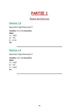PARTIE 1
Énoncé des Exercices
Exercice 1.8
Que produit l’algorithme suivant ?
Variables A, B, C en Caractères
Début
A ← "423"
B ← "12"
C ← A + B
Fin
Exercice 1.9
Que produit l’algorithme suivant ?
Variables A, B, C en Caractères
Début
A ← "423"
B ← "12"
C ← A & B
Fin
41
 