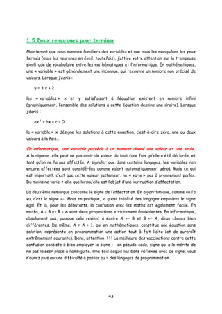 1.5 Deux remarques pour terminer
Maintenant que nous sommes familiers des variables et que nous les manipulons les yeux
fermés (mais les neurones en éveil, toutefois), j’attire votre attention sur la trompeuse
similitude de vocabulaire entre les mathématiques et l’informatique. En mathématiques,
une « variable » est généralement une inconnue, qui recouvre un nombre non précisé de
valeurs. Lorsque j’écris :
y = 3 x + 2
les « variables » x et y satisfaisant à l’équation existent en nombre infini
(graphiquement, l’ensemble des solutions à cette équation dessine une droite). Lorsque
j’écris :
ax² + bx + c = 0
la « variable » x désigne les solutions à cette équation, c’est-à-dire zéro, une ou deux
valeurs à la fois…
En informatique, une variable possède à un moment donné une valeur et une seule.
A la rigueur, elle peut ne pas avoir de valeur du tout (une fois qu’elle a été déclarée, et
tant qu’on ne l’a pas affectée. A signaler que dans certains langages, les variables non
encore affectées sont considérées comme valant automatiquement zéro). Mais ce qui
est important, c’est que cette valeur justement, ne « varie » pas à proprement parler.
Du moins ne varie-t-elle que lorsqu’elle est l’objet d’une instruction d’affectation.
La deuxième remarque concerne le signe de l’affectation. En algorithmique, comme on l’a
vu, c’est le signe ←. Mais en pratique, la quasi totalité des langages emploient le signe
égal. Et là, pour les débutants, la confusion avec les maths est également facile. En
maths, A = B et B = A sont deux propositions strictement équivalentes. En informatique,
absolument pas, puisque cela revient à écrire A ← B et B ← A, deux choses bien
différentes. De même, A = A + 1, qui en mathématiques, constitue une équation sans
solution, représente en programmation une action tout à fait licite (et de surcroît
extrêmement courante). Donc, attention ! ! ! La meilleure des vaccinations contre cette
confusion consiste à bien employer le signe ← en pseudo-code, signe qui a le mérite de
ne pas laisser place à l’ambiguïté. Une fois acquis les bons réflexes avec ce signe, vous
n’aurez plus aucune difficulté à passer au = des langages de programmation.
43
 