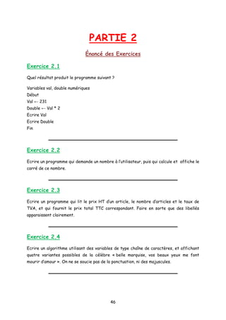 PARTIE 2
Énoncé des Exercices
Exercice 2.1
Quel résultat produit le programme suivant ?
Variables val, double numériques
Début
Val ← 231
Double ← Val * 2
Ecrire Val
Ecrire Double
Fin
Exercice 2.2
Ecrire un programme qui demande un nombre à l’utilisateur, puis qui calcule et affiche le
carré de ce nombre.
Exercice 2.3
Ecrire un programme qui lit le prix HT d’un article, le nombre d’articles et le taux de
TVA, et qui fournit le prix total TTC correspondant. Faire en sorte que des libellés
apparaissent clairement.
Exercice 2.4
Ecrire un algorithme utilisant des variables de type chaîne de caractères, et affichant
quatre variantes possibles de la célèbre « belle marquise, vos beaux yeux me font
mourir d’amour ». On ne se soucie pas de la ponctuation, ni des majuscules.
46
 