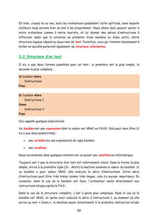 Eh bien, croyez le ou non, mais les ordinateurs possèdent cette aptitude, sans laquelle
d’ailleurs nous aurions bien du mal à les programmer. Nous allons donc pouvoir parler à
notre ordinateur comme à notre touriste, et lui donner des séries d’instructions à
effectuer selon que la situation se présente d’une manière ou d’une autre. Cette
structure logique répond au doux nom de test. Toutefois, ceux qui tiennent absolument à
briller en société parleront également de structure alternative.
3.2 Structure d’un test
Il n’y a que deux formes possibles pour un test ; la première est la plus simple, la
seconde la plus complexe.
Si booléen Alors
Instructions
Finsi
Si booléen Alors
Instructions 1
Sinon
Instructions 2
Finsi
Ceci appelle quelques explications.
Un booléen est une expression dont la valeur est VRAI ou FAUX. Cela peut donc être (il
n’y a que deux possibilités) :
• une variable (ou une expression) de type booléen
• une condition
Nous reviendrons dans quelques instants sur ce qu’est une condition en informatique.
Toujours est-il que la structure d’un test est relativement claire. Dans la forme la plus
simple, arrivé à la première ligne (Si… Alors) la machine examine la valeur du booléen. Si
ce booléen a pour valeur VRAI, elle exécute la série d’instructions. Cette série
d’instructions peut être très brève comme très longue, cela n’a aucune importance. En
revanche, dans le cas où le booléen est faux, l'ordinateur saute directement aux
instructions situées après le FinSi.
Dans le cas de la structure complète, c'est à peine plus compliqué. Dans le cas où le
booléen est VRAI, et après avoir exécuté la série d'instructions 1, au moment où elle
arrive au mot « Sinon », la machine saute directement à la première instruction située
50
 