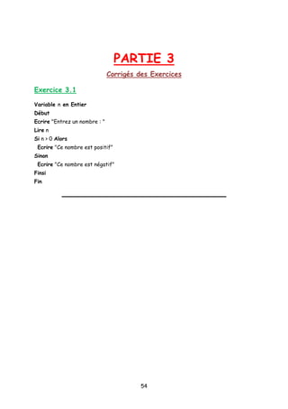 PARTIE 3
Corrigés des Exercices
Exercice 3.1
Variable n en Entier
Début
Ecrire "Entrez un nombre : "
Lire n
Si n > 0 Alors
Ecrire "Ce nombre est positif”
Sinon
Ecrire "Ce nombre est négatif"
Finsi
Fin
54
 
