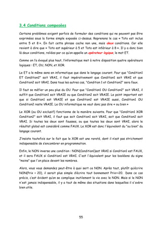 3.4 Conditions composées
Certains problèmes exigent parfois de formuler des conditions qui ne peuvent pas être
exprimées sous la forme simple exposée ci-dessus. Reprenons le cas « Toto est inclus
entre 5 et 8 ». En fait cette phrase cache non une, mais deux conditions. Car elle
revient à dire que « Toto est supérieur à 5 et Toto est inférieur à 8 ». Il y a donc bien
là deux conditions, reliées par ce qu’on appelle un opérateur logique, le mot ET.
Comme on l’a évoqué plus haut, l’informatique met à notre disposition quatre opérateurs
logiques : ET, OU, NON, et XOR.
Le ET a le même sens en informatique que dans le langage courant. Pour que "Condition1
ET Condition2" soit VRAI, il faut impérativement que Condition1 soit VRAI et que
Condition2 soit VRAI. Dans tous les autres cas, "Condition 1 et Condition2" sera faux.
Il faut se méfier un peu plus du OU. Pour que "Condition1 OU Condition2" soit VRAI, il
suffit que Condition1 soit VRAIE ou que Condition2 soit VRAIE. Le point important est
que si Condition1 est VRAIE et que Condition2 est VRAIE aussi, Condition1 OU
Condition2 reste VRAIE. Le OU informatique ne veut donc pas dire « ou bien »
Le XOR (ou OU exclusif) fonctionne de la manière suivante. Pour que "Condition1 XOR
Condition2" soit VRAI, il faut que soit Condition1 soit VRAI, soit que Condition2 soit
VRAI. Si toutes les deux sont fausses, ou que toutes les deux sont VRAI, alors le
résultat global est considéré comme FAUX. Le XOR est donc l'équivalent du "ou bien" du
langage courant.
J’insiste toutefois sur le fait que le XOR est une rareté, dont il n’est pas strictement
indispensable de s’encombrer en programmation.
Enfin, le NON inverse une condition : NON(Condition1)est VRAI si Condition1 est FAUX,
et il sera FAUX si Condition1 est VRAI. C'est l'équivalent pour les booléens du signe
"moins" que l'on place devant les nombres.
Alors, vous vous demandez peut-être à quoi sert ce NON. Après tout, plutôt qu’écrire
NON(Prix > 20), il serait plus simple d’écrire tout bonnement Prix=<20. Dans ce cas
précis, c’est évident qu’on se complique inutilement la vie avec le NON. Mais si le NON
n'est jamais indispensable, il y a tout de même des situations dans lesquelles il s'avère
bien utile.
55
 