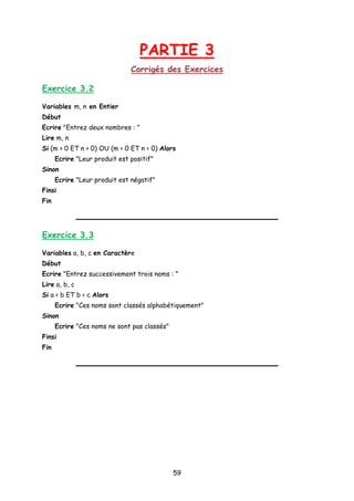 PARTIE 3
Corrigés des Exercices
Exercice 3.2
Variables m, n en Entier
Début
Ecrire "Entrez deux nombres : "
Lire m, n
Si (m > 0 ET n > 0) OU (m < 0 ET n < 0) Alors
Ecrire "Leur produit est positif"
Sinon
Ecrire "Leur produit est négatif"
Finsi
Fin
Exercice 3.3
Variables a, b, c en Caractère
Début
Ecrire "Entrez successivement trois noms : "
Lire a, b, c
Si a < b ET b < c Alors
Ecrire "Ces noms sont classés alphabétiquement"
Sinon
Ecrire "Ces noms ne sont pas classés"
Finsi
Fin
59
 