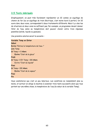 3.5 Tests imbriqués
Graphiquement, on peut très facilement représenter un SI comme un aiguillage de
chemin de fer (ou un aiguillage de train électrique, c’est moins lourd à porter). Un SI
ouvre donc deux voies, correspondant à deux traitements différents. Mais il y a des tas
de situations où deux voies ne suffisent pas. Par exemple, un programme devant donner
l’état de l’eau selon sa température doit pouvoir choisir entre trois réponses
possibles (solide, liquide ou gazeuse).
Une première solution serait la suivante :
Variable Temp en Entier
Début
Ecrire "Entrez la température de l’eau :"
Lire Temp
Si Temp =< 0 Alors
Ecrire "C’est de la glace"
FinSi
Si Temp > 0 Et Temp < 100 Alors
Ecrire "C’est du liquide"
Finsi
Si Temp > 100 Alors
Ecrire "C’est de la vapeur"
Finsi
Fin
Vous constaterez que c’est un peu laborieux. Les conditions se ressemblent plus ou
moins, et surtout on oblige la machine à examiner trois tests successifs alors que tous
portent sur une même chose, la température de l'eau (la valeur de la variable Temp).
60
 