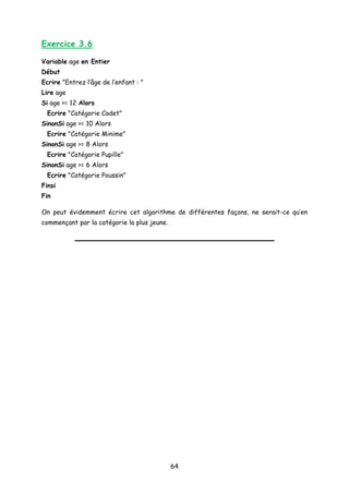 Exercice 3.6
Variable age en Entier
Début
Ecrire "Entrez l’âge de l’enfant : "
Lire age
Si age >= 12 Alors
Ecrire "Catégorie Cadet"
SinonSi age >= 10 Alors
Ecrire "Catégorie Minime"
SinonSi age >= 8 Alors
Ecrire "Catégorie Pupille"
SinonSi age >= 6 Alors
Ecrire "Catégorie Poussin"
Finsi
Fin
On peut évidemment écrire cet algorithme de différentes façons, ne serait-ce qu’en
commençant par la catégorie la plus jeune.
64
 