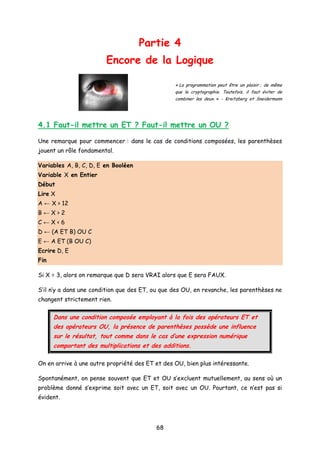 Partie 4
Encore de la Logique
« La programmation peut être un plaisir ; de même
que la cryptographie. Toutefois, il faut éviter de
combiner les deux. » - Kreitzberg et Sneidermann
4.1 Faut-il mettre un ET ? Faut-il mettre un OU ?
Une remarque pour commencer : dans le cas de conditions composées, les parenthèses
jouent un rôle fondamental.
Variables A, B, C, D, E en Booléen
Variable X en Entier
Début
Lire X
A ← X > 12
B ← X > 2
C ← X < 6
D ← (A ET B) OU C
E ← A ET (B OU C)
Ecrire D, E
Fin
Si X = 3, alors on remarque que D sera VRAI alors que E sera FAUX.
S’il n’y a dans une condition que des ET, ou que des OU, en revanche, les parenthèses ne
changent strictement rien.
Dans une condition composée employant à la fois des opérateurs ET et
des opérateurs OU, la présence de parenthèses possède une influence
sur le résultat, tout comme dans le cas d’une expression numérique
comportant des multiplications et des additions.
On en arrive à une autre propriété des ET et des OU, bien plus intéressante.
Spontanément, on pense souvent que ET et OU s’excluent mutuellement, au sens où un
problème donné s’exprime soit avec un ET, soit avec un OU. Pourtant, ce n’est pas si
évident.
68
 