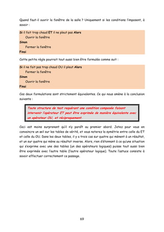 Quand faut-il ouvrir la fenêtre de la salle ? Uniquement si les conditions l’imposent, à
savoir :
Si il fait trop chaud ET il ne pleut pas Alors
Ouvrir la fenêtre
Sinon
Fermer la fenêtre
Finsi
Cette petite règle pourrait tout aussi bien être formulée comme suit :
Si il ne fait pas trop chaud OU il pleut Alors
Fermer la fenêtre
Sinon
Ouvrir la fenêtre
Finsi
Ces deux formulations sont strictement équivalentes. Ce qui nous amène à la conclusion
suivante :
Toute structure de test requérant une condition composée faisant
intervenir l’opérateur ET peut être exprimée de manière équivalente avec
un opérateur OU, et réciproquement.
Ceci est moins surprenant qu’il n’y paraît au premier abord. Jetez pour vous en
convaincre un œil sur les tables de vérité, et vous noterez la symétrie entre celle du ET
et celle du OU. Dans les deux tables, il y a trois cas sur quatre qui mènent à un résultat,
et un sur quatre qui mène au résultat inverse. Alors, rien d’étonnant à ce qu’une situation
qui s’exprime avec une des tables (un des opérateurs logiques) puisse tout aussi bien
être exprimée avec l’autre table (l’autre opérateur logique). Toute l’astuce consiste à
savoir effectuer correctement ce passage.
69
 